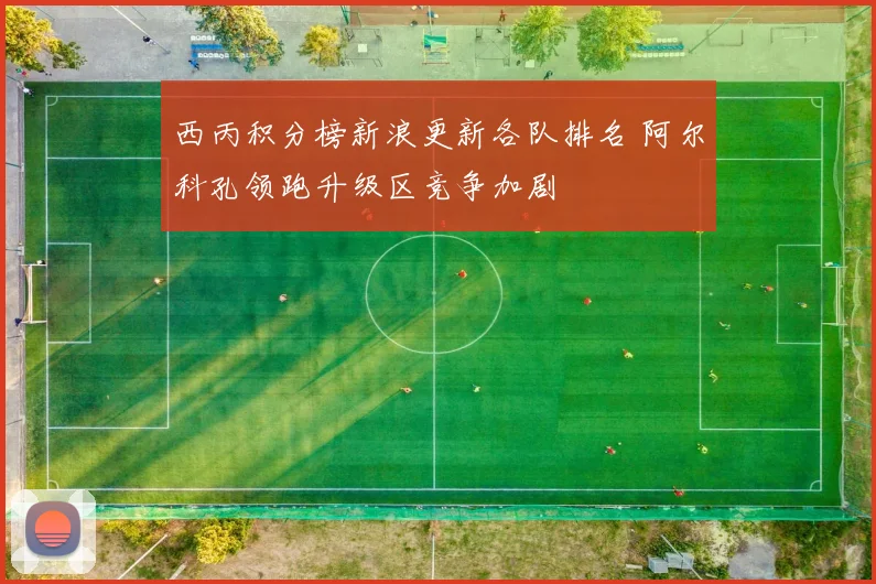 西丙积分榜新浪更新各队排名 阿尔科孔领跑升级区竞争加剧