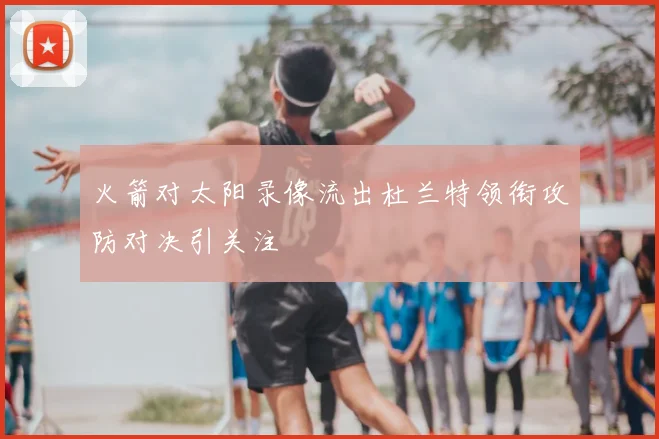 火箭对太阳录像流出杜兰特领衔攻防对决引关注