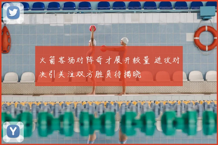 火箭客场对阵奇才展开较量 进攻对决引关注双方胜负待揭晓