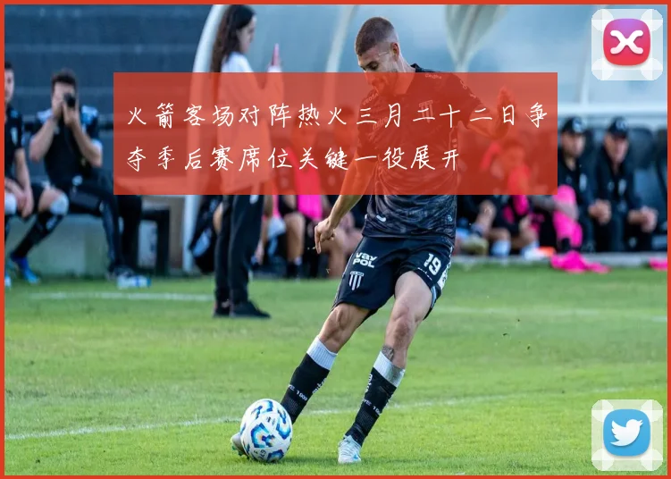 火箭客场对阵热火三月二十二日争夺季后赛席位关键一役展开
