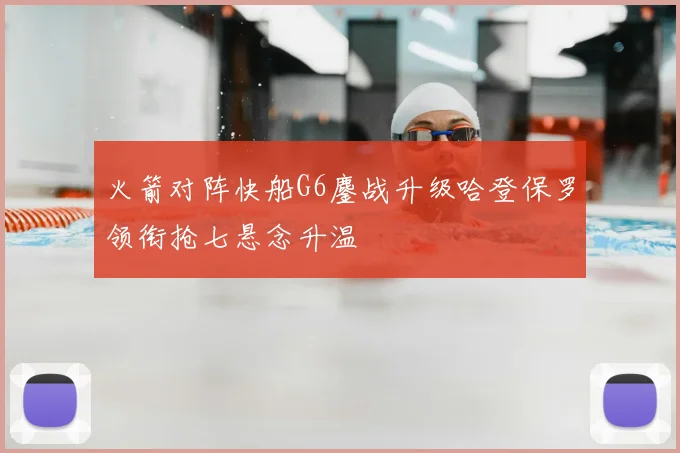 火箭对阵快船G6鏖战升级哈登保罗领衔抢七悬念升温