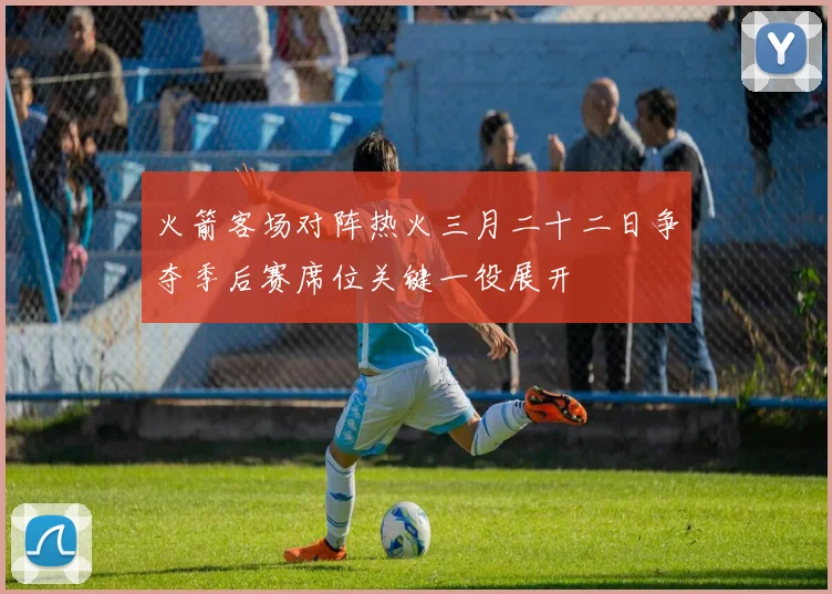 火箭客场对阵热火三月二十二日争夺季后赛席位关键一役展开