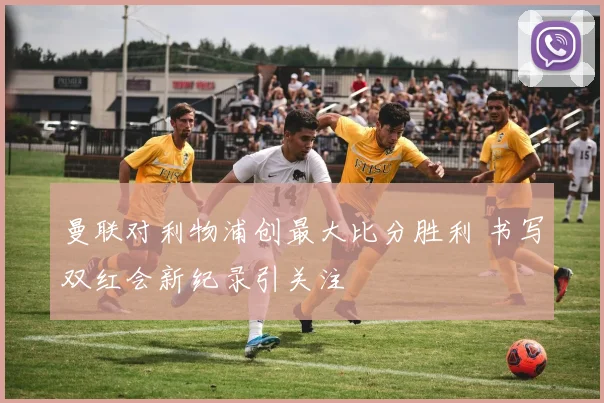 曼联对利物浦创最大比分胜利 书写双红会新纪录引关注
