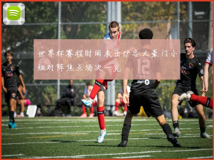 世界杯赛程时间表出炉各大豪门小组对阵焦点场次一览