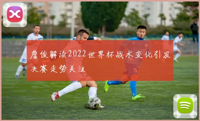 詹俊解读2022世界杯战术变化引发决赛走势关注