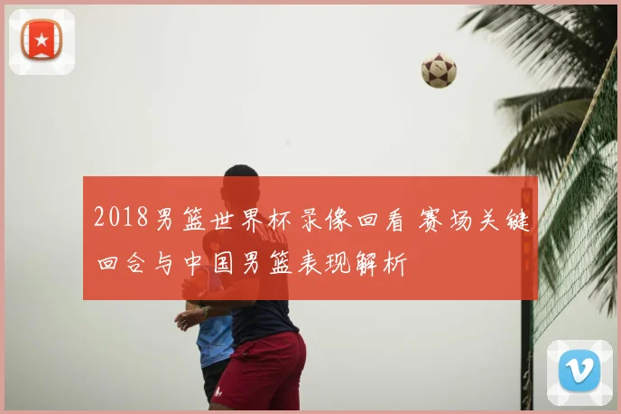 2018男篮世界杯录像回看 赛场关键回合与中国男篮表现解析