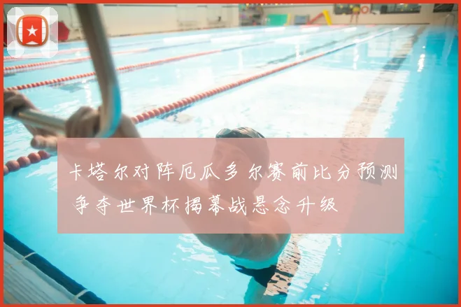 卡塔尔对阵厄瓜多尔赛前比分预测 争夺世界杯揭幕战悬念升级