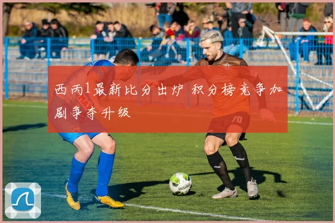 西丙1最新比分出炉 积分榜竞争加剧争夺升级