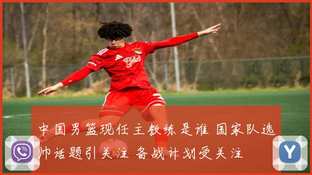 中国男篮现任主教练是谁 国家队选帅话题引关注 备战计划受关注