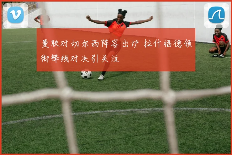 曼联对切尔西阵容出炉 拉什福德领衔锋线对决引关注