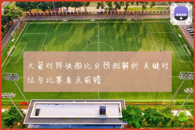 火箭对阵快船比分预测解析 关键对位与比赛看点前瞻
