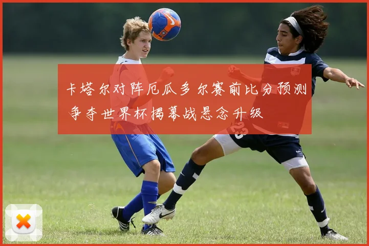卡塔尔对阵厄瓜多尔赛前比分预测 争夺世界杯揭幕战悬念升级