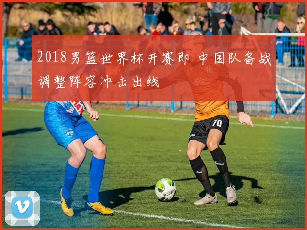 2018男篮世界杯开赛即 中国队备战调整阵容冲击出线