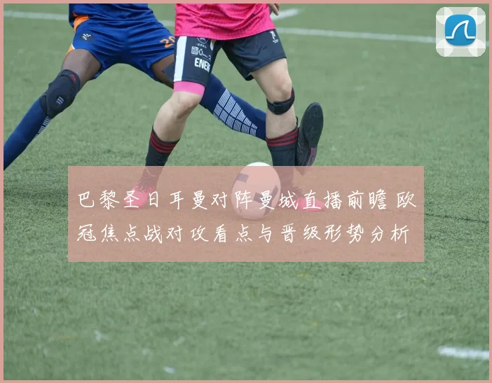 巴黎圣日耳曼对阵曼城直播前瞻 欧冠焦点战对攻看点与晋级形势分析