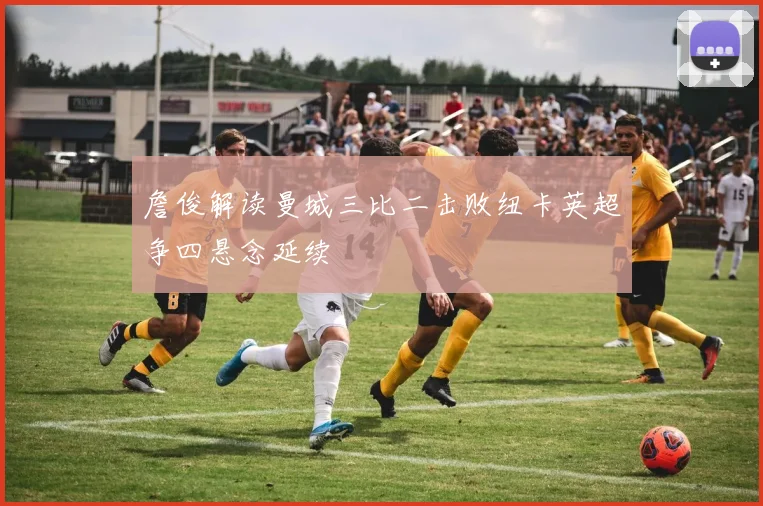 詹俊解读曼城三比二击败纽卡英超争四悬念延续