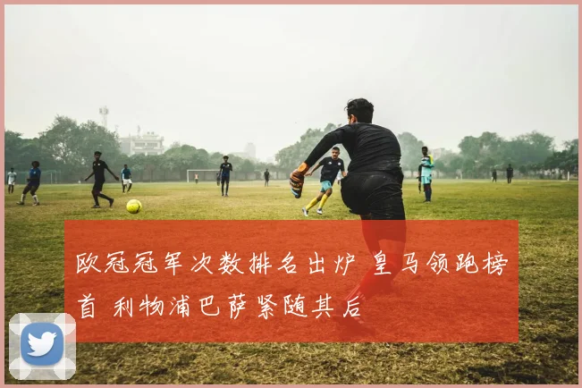 欧冠冠军次数排名出炉 皇马领跑榜首 利物浦巴萨紧随其后