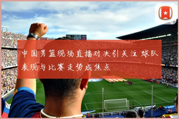 中国男篮现场直播对决引关注 球队表现与比赛走势成焦点