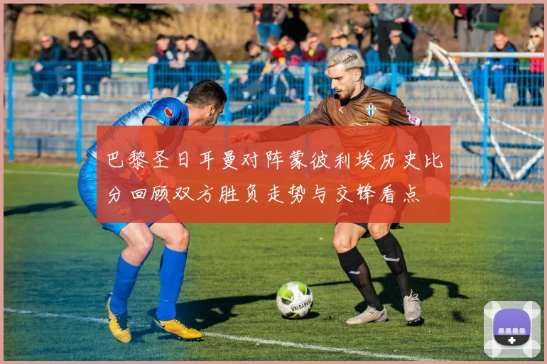 巴黎圣日耳曼对阵蒙彼利埃历史比分回顾双方胜负走势与交锋看点