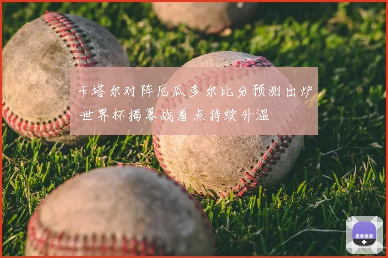 卡塔尔对阵厄瓜多尔比分预测出炉 世界杯揭幕战看点持续升温