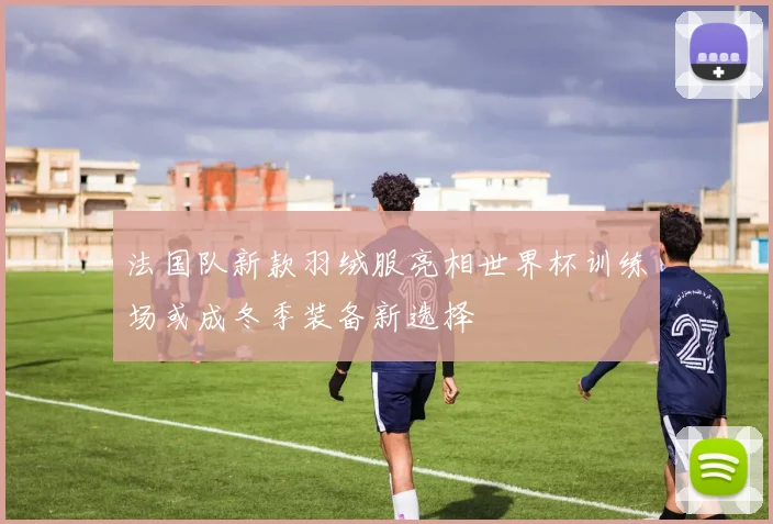 法国队新款羽绒服亮相世界杯训练场或成冬季装备新选择