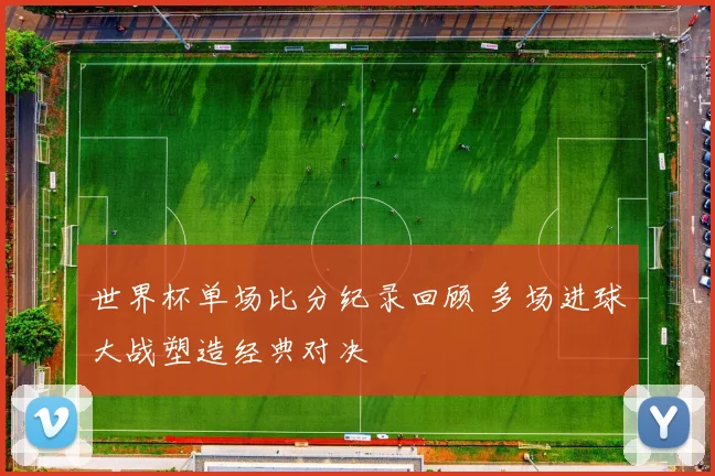 世界杯单场比分纪录回顾 多场进球大战塑造经典对决