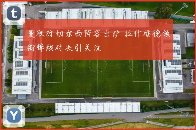 曼联对切尔西阵容出炉 拉什福德领衔锋线对决引关注