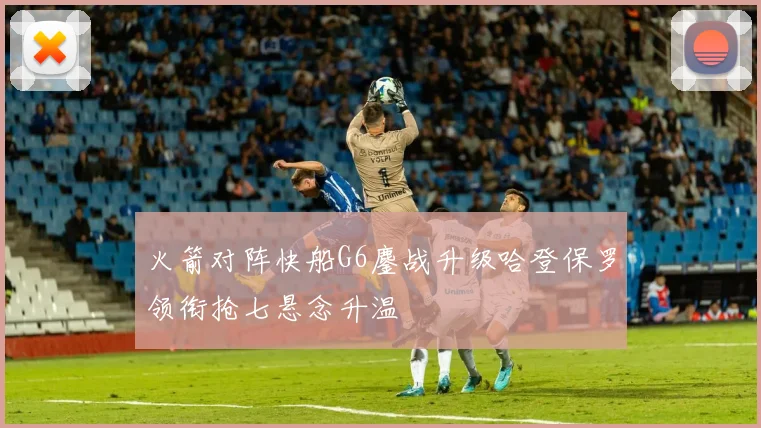 火箭对阵快船G6鏖战升级哈登保罗领衔抢七悬念升温