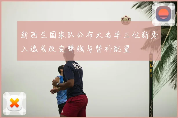 新西兰国家队公布大名单三位新秀入选或改变锋线与替补配置