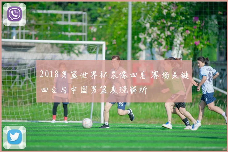 2018男篮世界杯录像回看 赛场关键回合与中国男篮表现解析