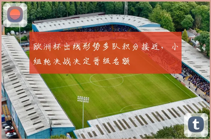 欧洲杯出线形势多队积分接近,小组轮决战决定晋级名额