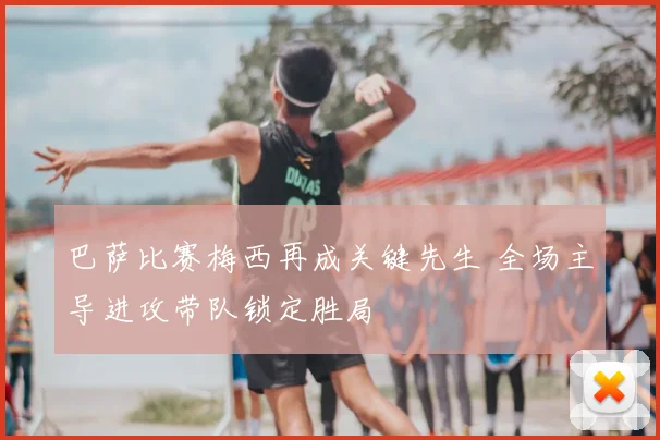 巴萨比赛梅西再成关键先生 全场主导进攻带队锁定胜局