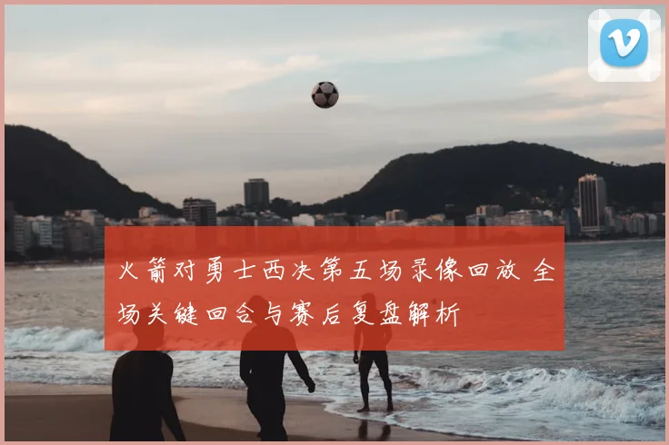 火箭对勇士西决第五场录像回放 全场关键回合与赛后复盘解析
