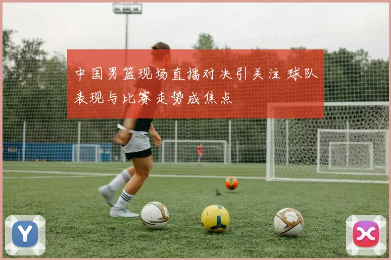 中国男篮现场直播对决引关注 球队表现与比赛走势成焦点