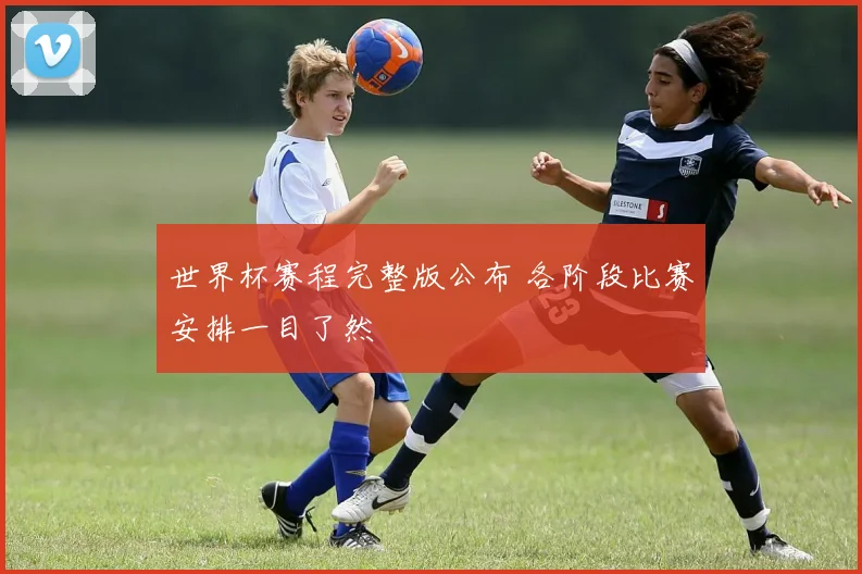 世界杯赛程完整版公布 各阶段比赛安排一目了然