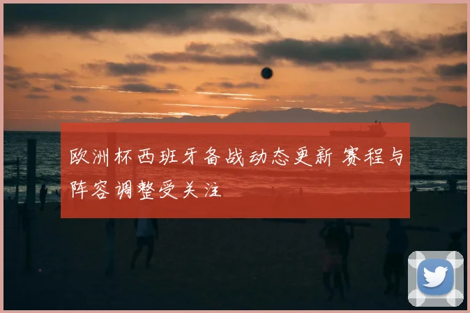 欧洲杯西班牙备战动态更新 赛程与阵容调整受关注