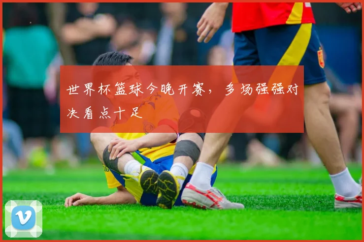 世界杯篮球今晚开赛,多场强强对决看点十足