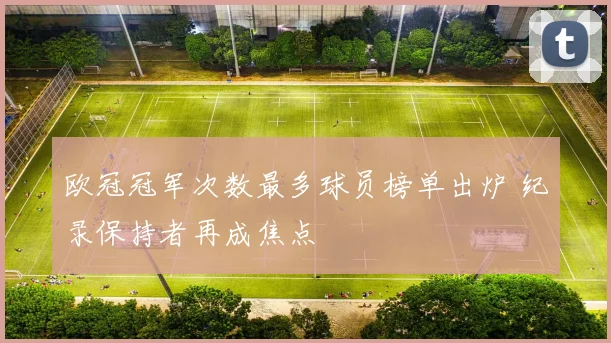欧冠冠军次数最多球员榜单出炉 纪录保持者再成焦点